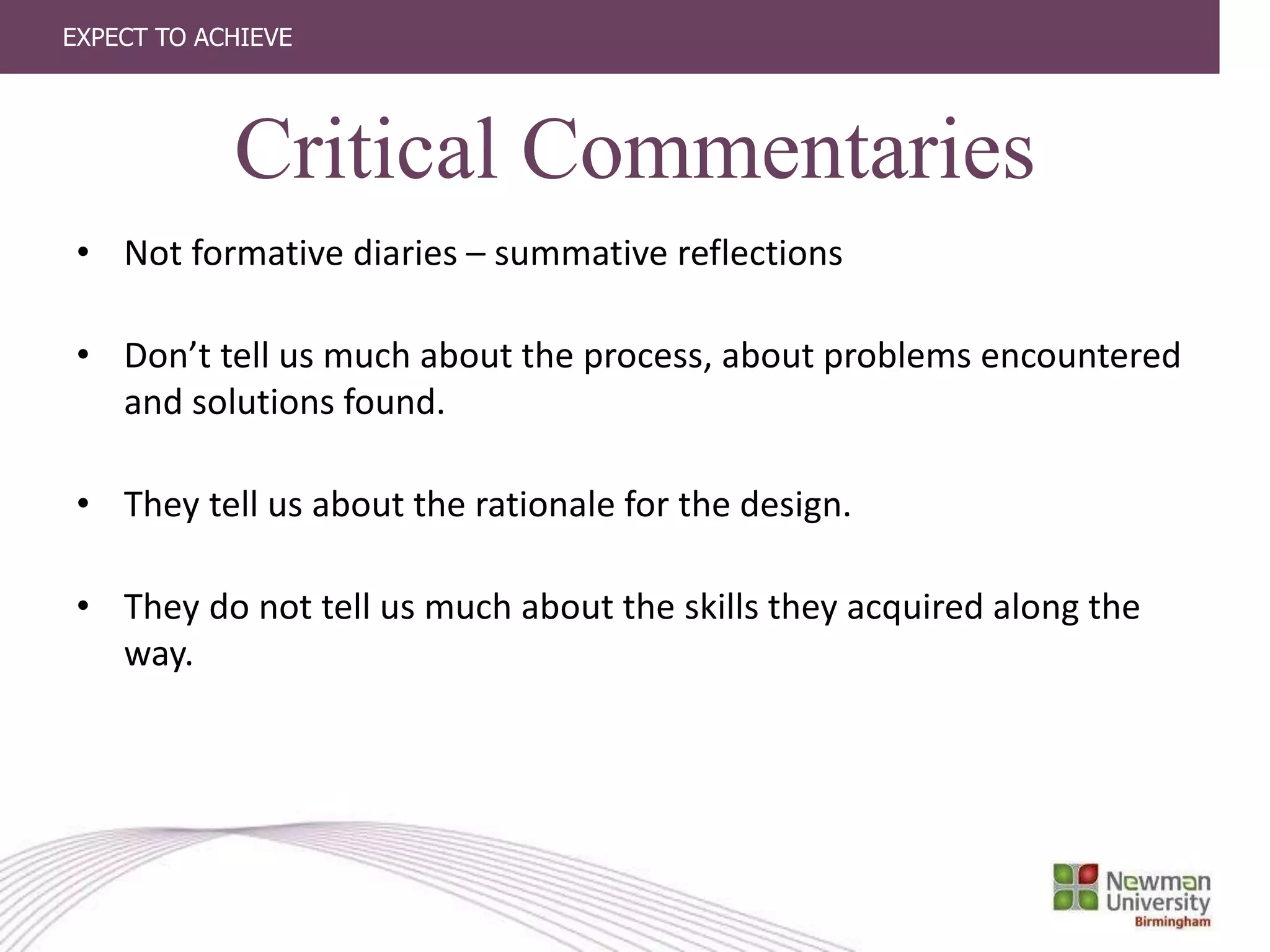 EXPECT TO ACHIEVE
Critical Commentaries
• Not formative diaries – summative reflections
• Don’t tell us much about the process, about problems encountered
and solutions found.
• They tell us about the rationale for the design.
• They do not tell us much about the skills they acquired along the
way.
 