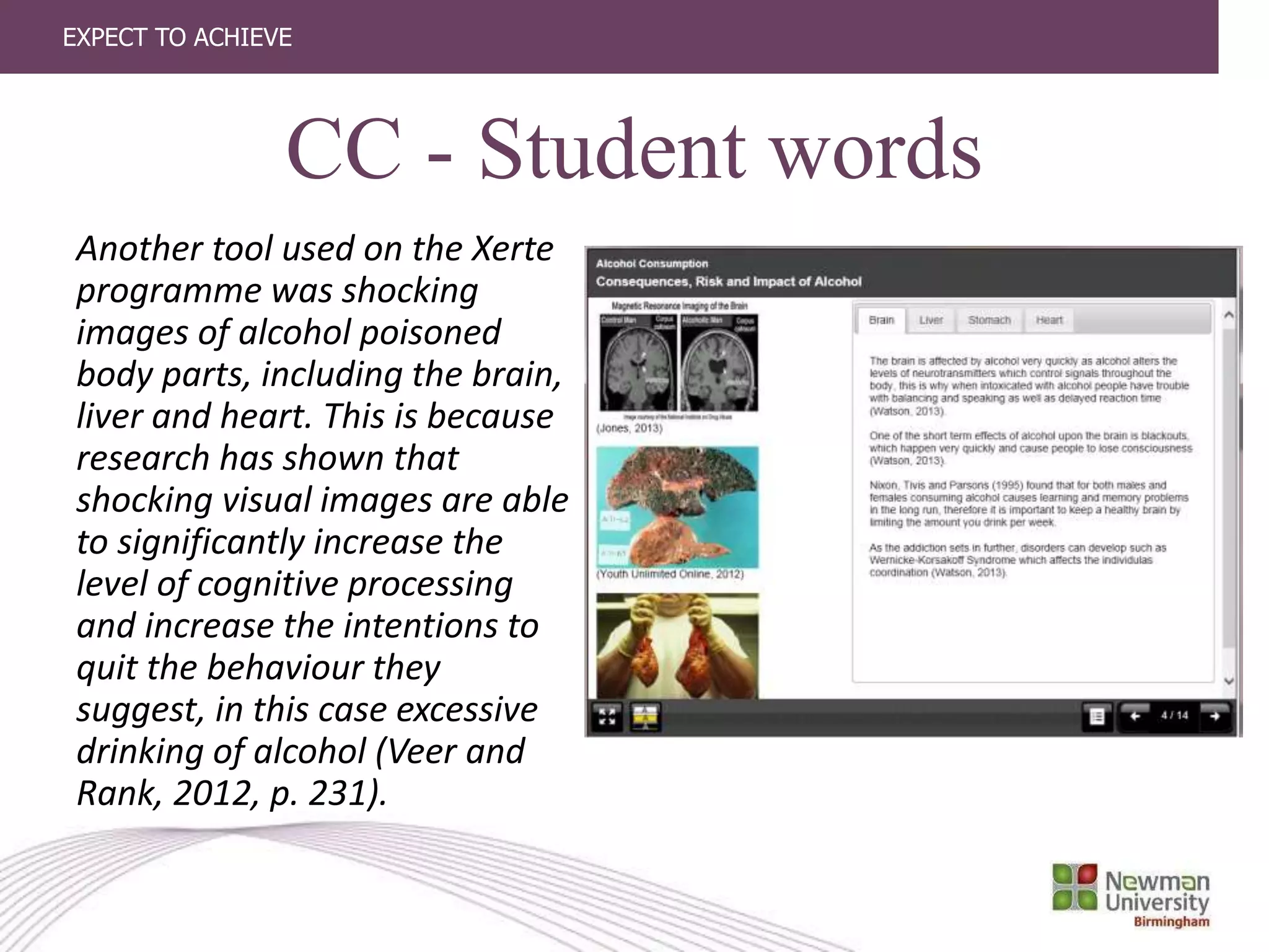 EXPECT TO ACHIEVE
CC - Student words
Another tool used on the Xerte
programme was shocking
images of alcohol poisoned
body parts, including the brain,
liver and heart. This is because
research has shown that
shocking visual images are able
to significantly increase the
level of cognitive processing
and increase the intentions to
quit the behaviour they
suggest, in this case excessive
drinking of alcohol (Veer and
Rank, 2012, p. 231).
 