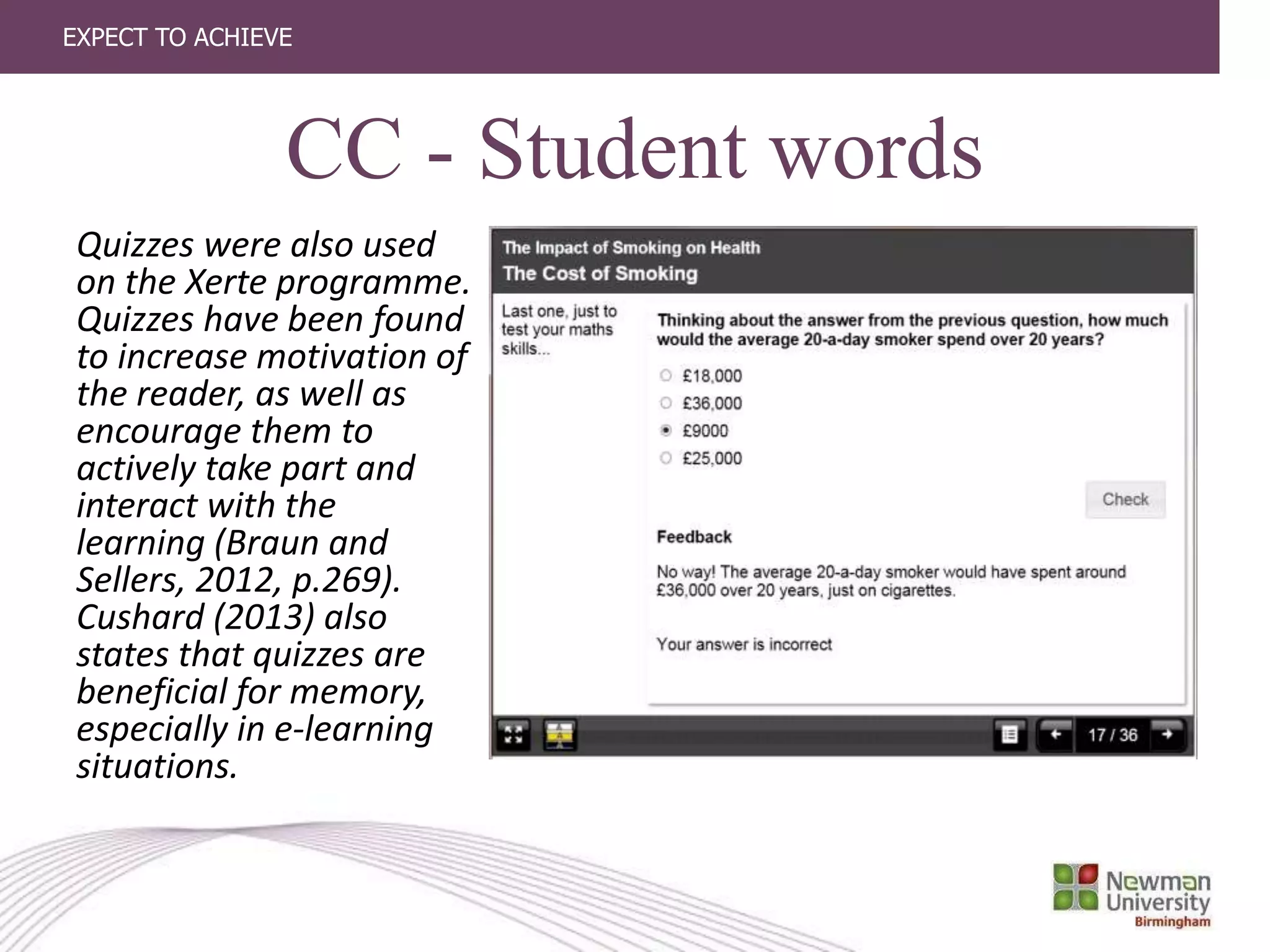 EXPECT TO ACHIEVE
CC - Student words
Quizzes were also used
on the Xerte programme.
Quizzes have been found
to increase motivation of
the reader, as well as
encourage them to
actively take part and
interact with the
learning (Braun and
Sellers, 2012, p.269).
Cushard (2013) also
states that quizzes are
beneficial for memory,
especially in e-learning
situations.
 