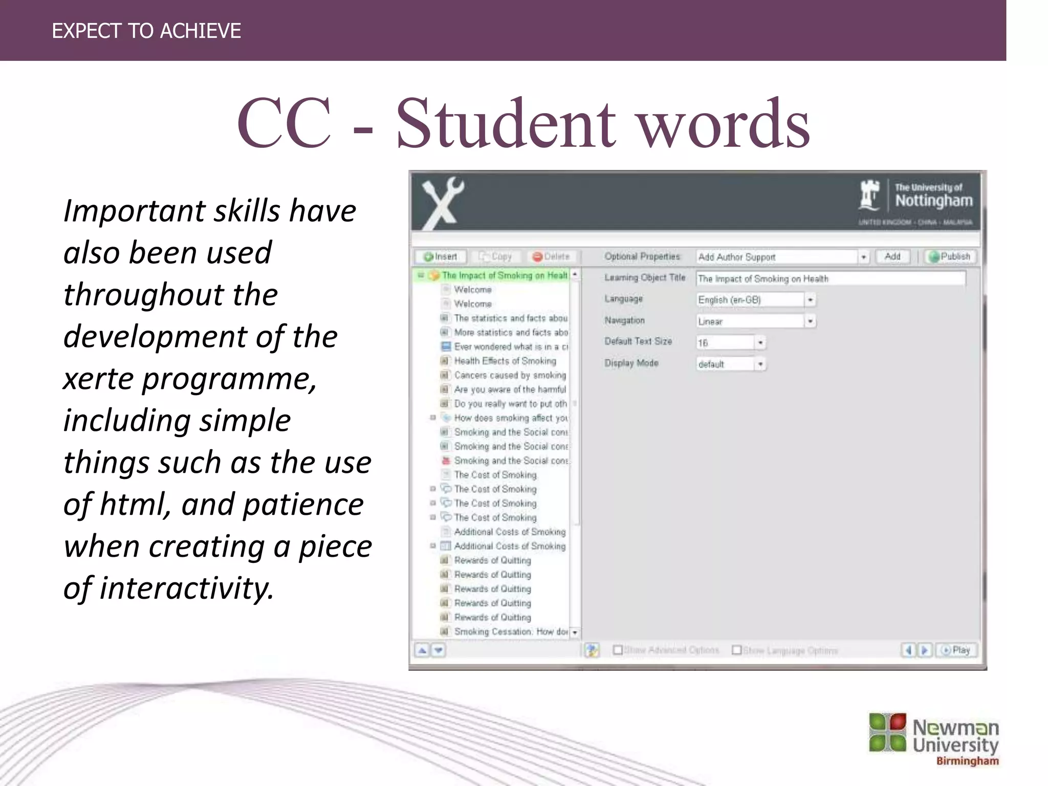 EXPECT TO ACHIEVE
CC - Student words
Important skills have
also been used
throughout the
development of the
xerte programme,
including simple
things such as the use
of html, and patience
when creating a piece
of interactivity.
 