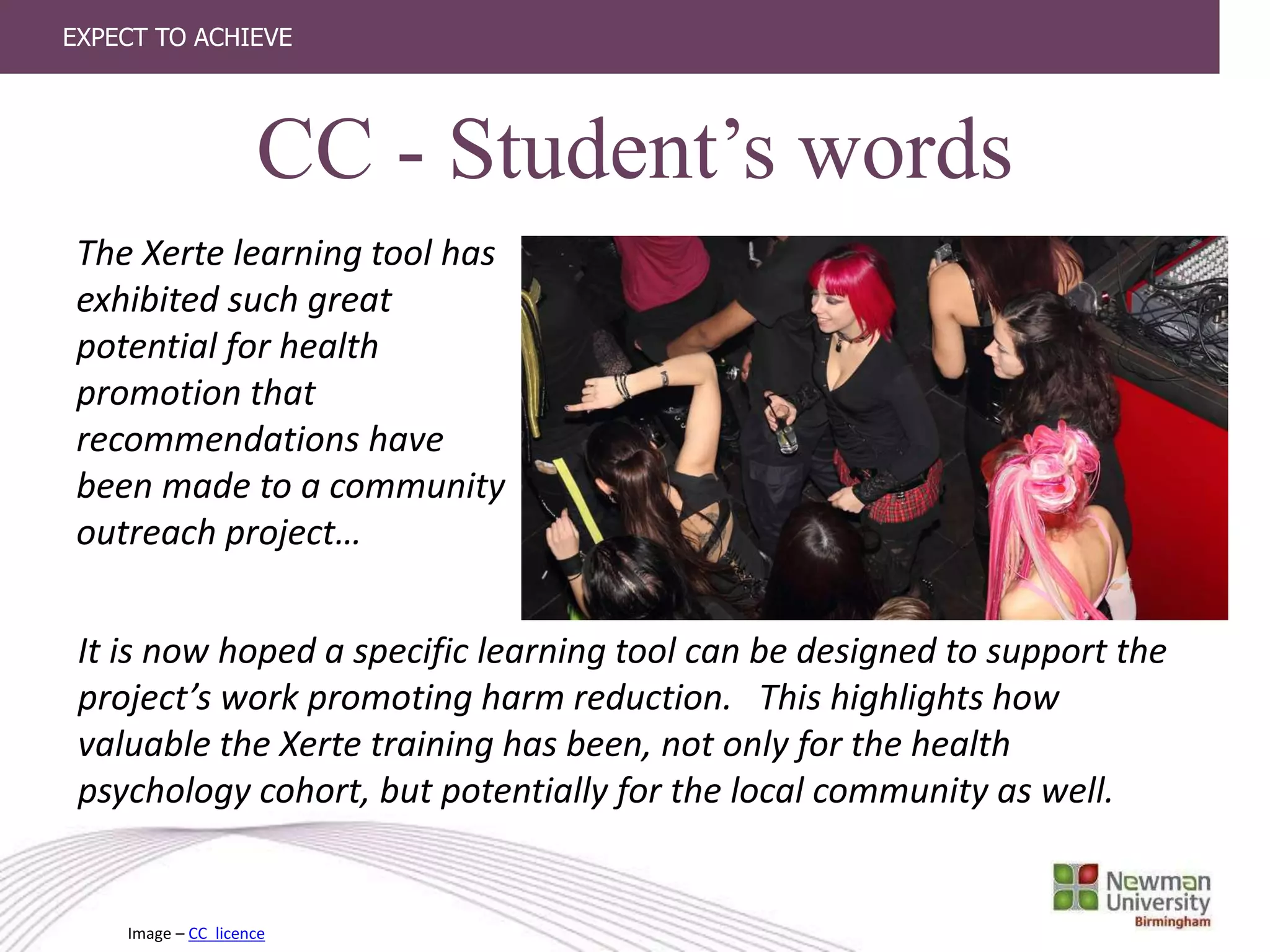 EXPECT TO ACHIEVE
CC - Student’s words
The Xerte learning tool has
exhibited such great
potential for health
promotion that
recommendations have
been made to a community
outreach project…
It is now hoped a specific learning tool can be designed to support the
project’s work promoting harm reduction. This highlights how
valuable the Xerte training has been, not only for the health
psychology cohort, but potentially for the local community as well.
Image – CC licence
 