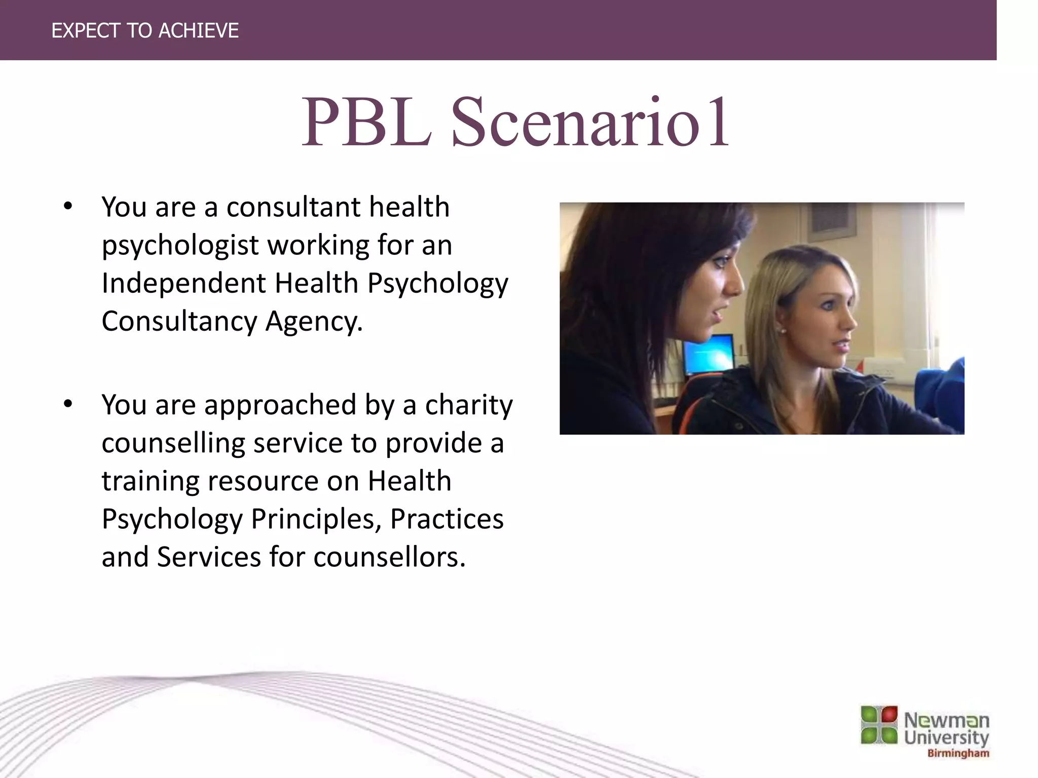 EXPECT TO ACHIEVE
• You are a consultant health
psychologist working for an
Independent Health Psychology
Consultancy Agency.
• You are approached by a charity
counselling service to provide a
training resource on Health
Psychology Principles, Practices
and Services for counsellors.
PBL Scenario1
 
