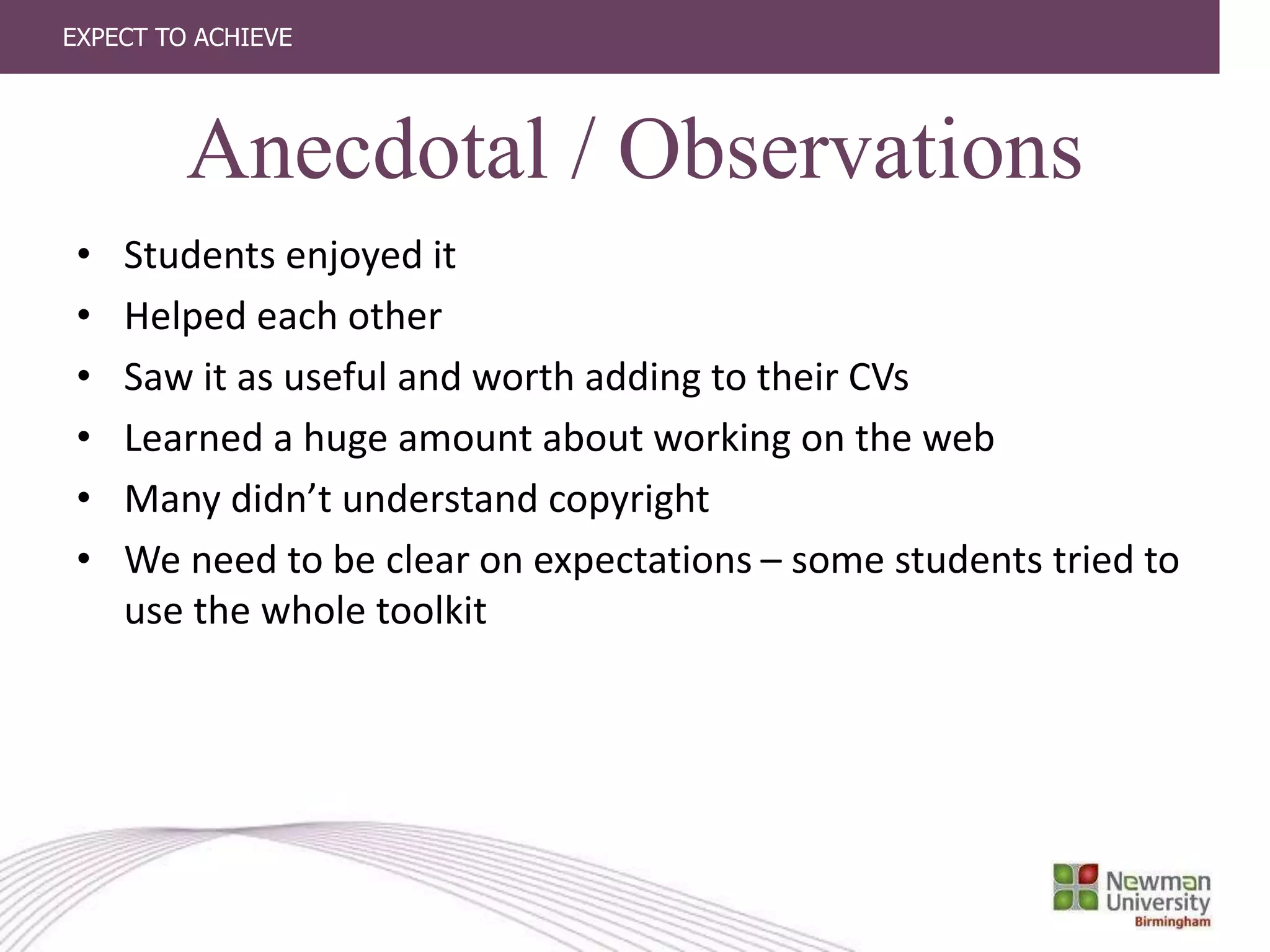 EXPECT TO ACHIEVE
Anecdotal / Observations
• Students enjoyed it
• Helped each other
• Saw it as useful and worth adding to their CVs
• Learned a huge amount about working on the web
• Many didn’t understand copyright
• We need to be clear on expectations – some students tried to
use the whole toolkit
 