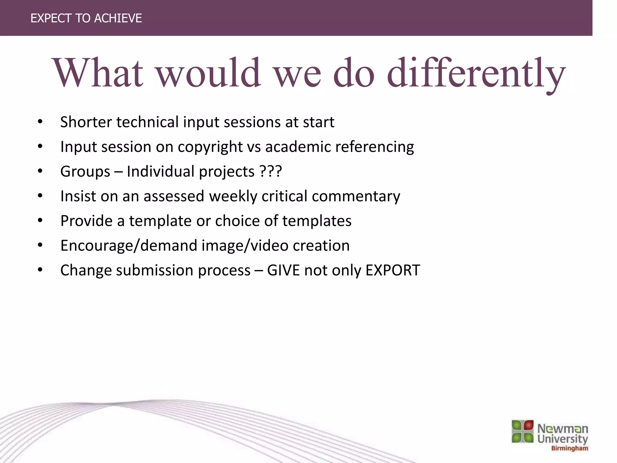 EXPECT TO ACHIEVE
What would we do differently
• Shorter technical input sessions at start
• Input session on copyright vs academic referencing
• Groups – Individual projects ???
• Insist on an assessed weekly critical commentary
• Provide a template or choice of templates
• Encourage/demand image/video creation
• Change submission process – GIVE not only EXPORT
 