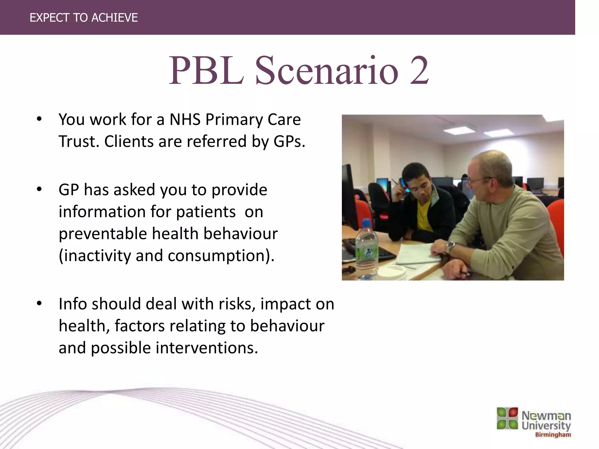 EXPECT TO ACHIEVE
• You work for a NHS Primary Care
Trust. Clients are referred by GPs.
• GP has asked you to provide
information for patients on
preventable health behaviour
(inactivity and consumption).
• Info should deal with risks, impact on
health, factors relating to behaviour
and possible interventions.
PBL Scenario 2
 