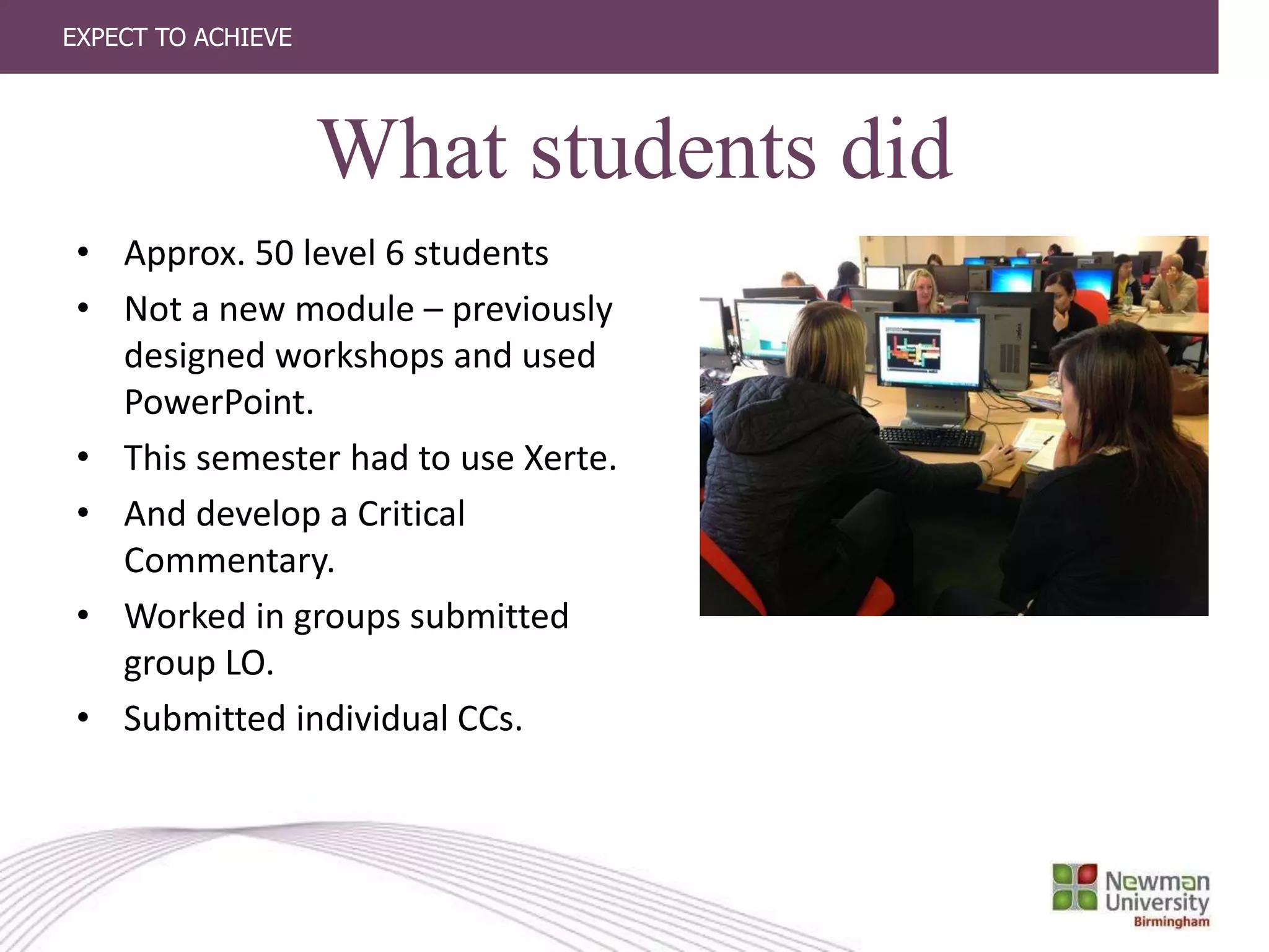 EXPECT TO ACHIEVE
What students did
• Approx. 50 level 6 students
• Not a new module – previously
designed workshops and used
PowerPoint.
• This semester had to use Xerte.
• And develop a Critical
Commentary.
• Worked in groups submitted
group LO.
• Submitted individual CCs.
 