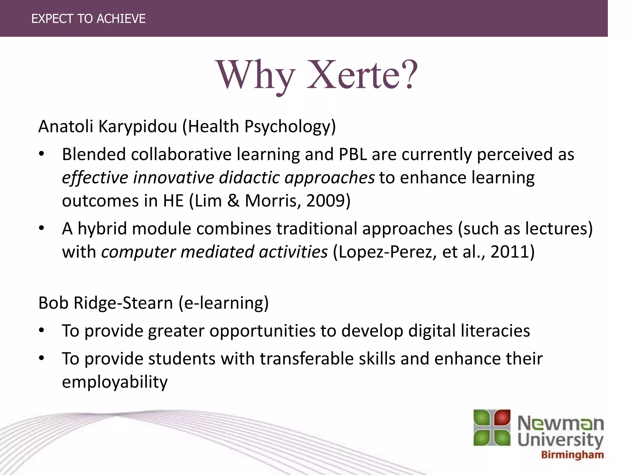 EXPECT TO ACHIEVE
Why Xerte?
Anatoli Karypidou (Health Psychology)
• Blended collaborative learning and PBL are currently perceived as
effective innovative didactic approaches to enhance learning
outcomes in HE (Lim & Morris, 2009)
• A hybrid module combines traditional approaches (such as lectures)
with computer mediated activities (Lopez-Perez, et al., 2011)
Bob Ridge-Stearn (e-learning)
• To provide greater opportunities to develop digital literacies
• To provide students with transferable skills and enhance their
employability
 