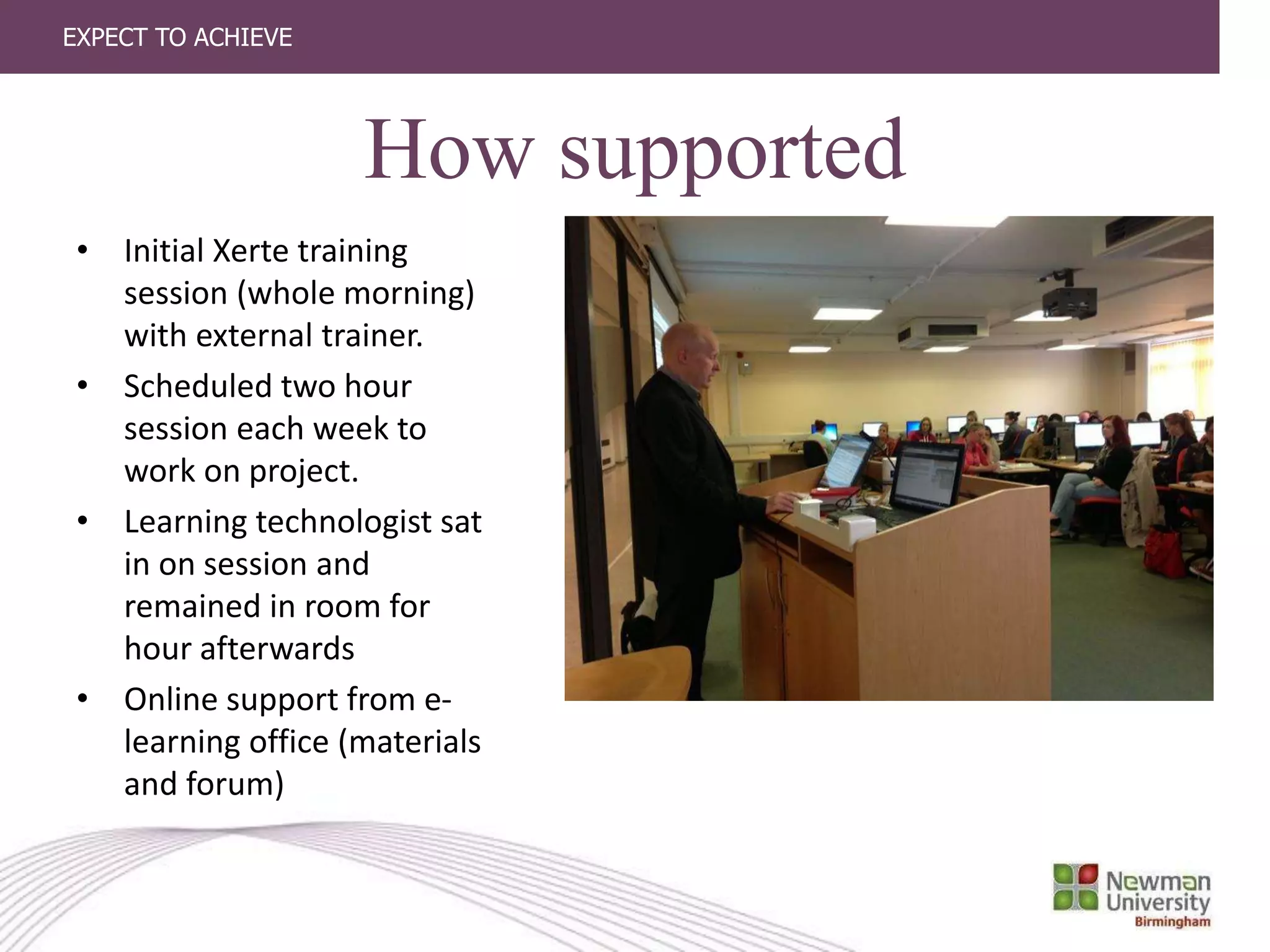 EXPECT TO ACHIEVE
How supported
• Initial Xerte training
session (whole morning)
with external trainer.
• Scheduled two hour
session each week to
work on project.
• Learning technologist sat
in on session and
remained in room for
hour afterwards
• Online support from e-
learning office (materials
and forum)
 