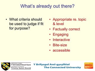 What’s already out there?
• What criteria should
be used to judge if fit
for purpose?
• Appropriate re. topic
& level
• Factually correct
• Engaging
• Interactive
• Bite-size
• accessible
 