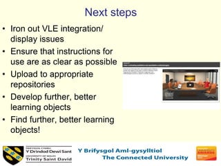 Next steps
• Iron out VLE integration/
display issues
• Ensure that instructions for
use are as clear as possible
• Upload to appropriate
repositories
• Develop further, better
learning objects
• Find further, better learning
objects!
 