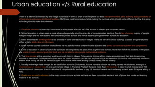 Urban education v/s Rural education
There is a difference between city and village student not in terms of brain or development but their initial environment, skills, learning ability, availability of
infrastructure, and access to different facilities. All of these must be considered while making the curricula which should not be different but how it is going
to be taught would make the difference.
1. Computer education is given high importance in urban areas where as very few schools in villages give computer training.
2. School education in urban areas is more advanced especially since there is a lot of computer aided teaching. Due to lack of money majority of people
living in villages are not able to send their children to private schools and hence depend upon government schools for education.
3. Basic amenities like drinking water is not provided in some of the schools in villages. There are very few school buildings. Classes are generally held
either under a shed a tree or in the open
4. Apart from the course curriculum rural schools are not able to involve children in other activities like sports, co-curricular activities and competitions.
5. Level of education in urban schools is far advanced as compared to the basic level taught in rural schools. More than half of the students in fifth grade
are unable to read a second grade text book and are not able to solve simple mathematical problems.
6. The drop-out-rate at the secondary level is extremely high in villages. Only parents who can afford college education send their kids to secondary
schools. If parents are not able to send their wards for higher education then all their previous efforts get wasted as completing just secondary education
means a low paying job and the person is again struck in the same never ending cycle of money, life and poverty.
7. Usually an average class strength for an ideal Indian school is 35 students. In rural India the schools are overly packed with students, leading to a
distorted teacher- student ratio. In one such remote village in Arunachal Pradesh there are more than 300 students in class X which makes nearly 100
students in each classroom. In such a situation it is impossible for teachers to pay full attention towards each and every student, even if they are willing to
help.
8. Quality and access to education is the major concern in rural schools as there are fewer committed teachers, lack of proper text books and learning
material in the schools.
 