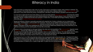 Illiteracy in India
Every issue that our society faces is like a link of a chain. Each issue is connected to another, either directly or indirectly. The
chain of issues in this society that we live in, the strongest link of that chain is illiteracy. Illiteracy is the mother of all issues as it
gives birth to many other issues like poverty, unemployment, child labour, female foeticide, population burst and many more.
It is very hard to digest that the land of the Vedas is one of the countries with the highest illiteracy levels and shows the inability
of our government to utilize programs like Sarva Shiksha Abhiyan and National Literacy Mission. Even countries like Sri Lanka,
Myanmar, Vietnam, Thailand and the like have achieved, in lesser time, a much better percentage of literacy. Literacy is a
reasonably good indicator of development in a society.
Spread and diffusion of literacy is generally associated with essential trait of today‟s civilization such as modernization,
urbanization, industrialization, communication and commerce. This fact can be clarified as all the developed countries like
America and Canada have very low illiteracy rates, whereas countries like India, Turkey and Iran have a very high rate of
illiteracy. World Bank studies have established the direct and functional relationship between literacy and productivity on the
one hand and literacy and the overall quality of human life on the other.
Illiteracy in India is characterized by wide gaps between the urban and rural populations. The rural population depends mainly
on agriculture and the rate of illiteracy is high, while the urban population is more of the „employee class‟ and also more
educated. Even amongst the male and female population, there is a wide disparity in literacy. The male literacy rate is 75.96%
and female literacy rate is 54.28%. The social system in India promotes education for the male gender while the female
population, especially in the deep interiors of the country, is kept away from schools.
The Supreme Court in its 1993 ruling held that children had a fundamental right to free education. Ex – President A.P.J Abdul
Kalam gave his assent to the Constitution (83rd Amendment) Bill, 2000, and the “right to education” was incorporated in the
Constitution as a fundamental right. The country had failed to implement the provisions of Article 45, providing for compulsory
and free education of children up to 14 years of age within 10 years from the commencement of the Constitution.
 