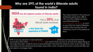 Why are 39% of the world’s illiterate adults
found in India?
The improvement in the amount
of literate adults from 48% in
1991 to 61% in 2006 has been
counteracted by a
demographic increase, in such
a way that the total of illiterate
adults in the country has not
varied by much in this period of
time.
39% of young people in India between 15 and 19 years old leave school before finishing
secondary education. Financial hardship can restrict their access to school and depending on
the help they get, students have to pay between half and the total of costs; even though they
are inferior to conventional secondary education costs. Students from low income families are
not able to manage them.
 