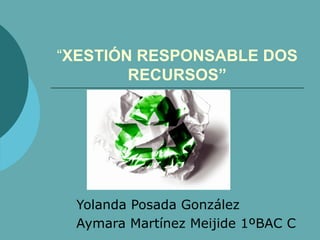 “XESTIÓN RESPONSABLE DOS
        RECURSOS”




 Yolanda Posada González
 Aymara Martínez Meijide 1ºBAC C
 