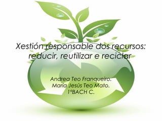 Xestión responsable dos recursos:
reducir, reutilizar e reciclar
Andrea Teo Franqueiro.
María Jesús Teo Mato.
1ºBACH C.
 