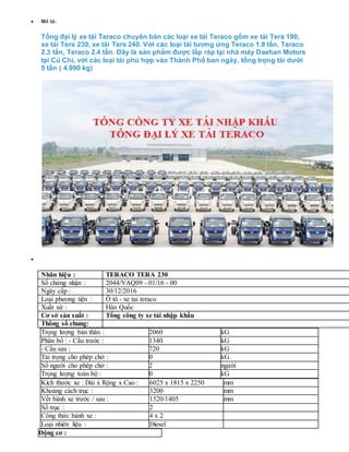  Mô tả:
Tổng đại lý xe tải Teraco chuyên bán các loại xe tải Teraco gồm xe tải Tera 190,
xe tải Tera 230, xe tải Tera 240. Với các loại tải tương ứng Teraco 1.9 tấn, Teraco
2.3 tấn, Teraco 2.4 tấn. Đây là sản phẩm được lắp ráp tại nhà máy Daehan Motors
tại Củ Chi, với các loại tải phù hợp vào Thành Phố ban ngày, tổng trọng tải dưới
5 tấn ( 4.990 kg)
 hông số kỹ thuật
Nhãn hiệu : TERACO TERA 230
Số chứng nhận : 2044/VAQ09 - 01/16 - 00
Ngày cấp : 30/12/2016
Loại phương tiện : Ô tô - xe tai teraco
Xuất xứ : Hàn Quốc
Cơ sở sản xuất : Tổng công ty xe tải nhập khẩu
Thông số chung:
Trọng lượng bản thân : 2060 kG
Phân bố : - Cầu trước : 1340 kG
- Cầu sau : 720 kG
Tải trọng cho phép chở : 0 kG
Số người cho phép chở : 2 người
Trọng lượng toàn bộ : 0 kG
Kích thước xe : Dài x Rộng x Cao : 6025 x 1815 x 2250 mm
Khoảng cách trục : 3200 mm
Vết bánh xe trước / sau : 1520/1405 mm
Số trục : 2
Công thức bánh xe : 4 x 2
Loại nhiên liệu : Diesel
Động cơ :
 