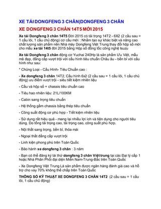 XE TẢI DONGFENG 3 CHÂN|DONGFENG 3 CHÂN
XE DONGFENG 3 CHÂN 14T5 MỚI 2015
Xe tải Dongfeng 3 chân 14T5 Đời 2015 có tải trọng 14T2 - 6X2 (2 cầu sau =
1 cầu lôi, 1 cầu chủ động) cơ cấu mới : Nhằm tạo sự khác biệt và nâng cao
chất lượng sản phẩm nên Nhà máy Dongfeng Việt Trung thay đổi hộp số mới
cho mẫu xe tải 14t5 đời 2015 bằng Hộp số đồng tốc công nghệ Isuzu
Xe tải Dongfeng 3 chân động cơ Yuchai 240Hp là sản phẩm Ưu Việt, mẫu
mã đẹp, đẳng cấp vượt trội với cấu hình tiêu chuẩn Châu âu - bền bỉ với cấu
hình như sau:
* Chủng Loại - Cấu Hình- Tiêu Chuẩn cao :
- Xe dongfeng 3 chân 14T2, Cấu hình 6x2 (2 cầu sau = 1 cầu lôi, 1 cầu chủ
động) ưu điểm vượt trội - siêu tiết kiệm nhiên liệu
- Cầu và hộp số + chassis tiêu chuẩn cao
- Tiêu hao nhiên liệu: 21L/100KM
- Cabin sang trọng tiêu chuẩn
- Hệ thống gầm chassis bằng thép tiêu chuẩn
- Công suất động cơ phù hợp - Tiết kiệm nhiên liệu
- Sử dụng rất hiệu quả - mang lại nhiều lợi ích và tiện dụng cho người tiêu
dùng. Do tổng tải trọng cao, tải trọng cao, công suất phù hợp.
- Nội thất sang trọng, bền bỉ, thỏa mái
- Ngoại thất đẳng cấp vượt trội
- Linh kiện phong phú trên Toàn Quốc
- Bảo hành xe dongfeng 3 chân : 3 năm
- Bạn có thể đăng ký lái thử dongfeng 3 chân Việt trung tại các Đại lý cấp 1
hoặc Nhà Phân Phối đại diện Miền Nam-Trung-Bắc trên Toàn Quốc
- Xe Dongfeng Việt Trung Là sản phẩm được ngân hàng đánh giá cao và hỗ
trợ cho vay 70% không thế chấp trên Toàn Quốc
THÔNG SỐ KỸ THUẬT XE DONGFENG 3 CHÂN 14T2 (2 cầu sau = 1 cầu
lôi, 1 cầu chủ động)
 