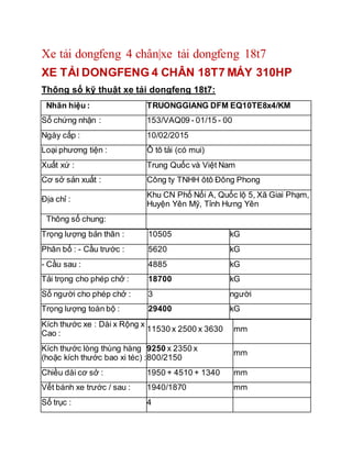 Xe tải dongfeng 4 chân|xe tải dongfeng 18t7
XE TẢI DONGFENG 4 CHÂN 18T7 MÁY 310HP
Thông số kỹ thuật xe tải dongfeng 18t7:
Nhãn hiệu : TRUONGGIANG DFM EQ10TE8x4/KM
Số chứng nhận : 153/VAQ09 - 01/15 - 00
Ngày cấp : 10/02/2015
Loại phương tiện : Ô tô tải (có mui)
Xuất xứ : Trung Quốc và Việt Nam
Cơ sở sản xuất : Công ty TNHH ôtô Đông Phong
Địa chỉ :
Khu CN Phố Nối A, Quốc lộ 5, Xã Giai Phạm,
Huyện Yên Mỹ, Tỉnh Hưng Yên
Thông số chung:
Trọng lượng bản thân : 10505 kG
Phân bố : - Cầu trước : 5620 kG
- Cầu sau : 4885 kG
Tải trọng cho phép chở : 18700 kG
Số người cho phép chở : 3 người
Trọng lượng toàn bộ : 29400 kG
Kích thước xe : Dài x Rộng x
Cao :
11530 x 2500 x 3630 mm
Kích thước lòng thùng hàng
(hoặc kích thước bao xi téc) :
9250 x 2350 x
800/2150
mm
Chiều dài cơ sở : 1950 + 4510 + 1340 mm
Vết bánh xe trước / sau : 1940/1870 mm
Số trục : 4
 