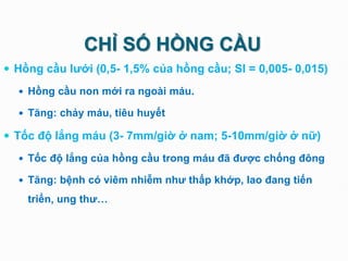 CHỈ SỐ HỒNG CẦU
 Hồng cầu lưới (0,5- 1,5% của hồng cầu; SI = 0,005- 0,015)
 Hồng cầu non mới ra ngoài máu.
 Tăng: chảy máu, tiêu huyết
 Tốc độ lắng máu (3- 7mm/giờ ở nam; 5-10mm/giờ ở nữ)
 Tốc độ lắng của hồng cầu trong máu đã được chống đông
 Tăng: bệnh có viêm nhiễm như thấp khớp, lao đang tiến
triển, ung thư…
 