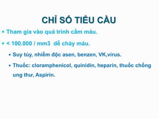 CHỈ SỐ TIỂU CẦU
 Tham gia vào quá trình cầm máu.
 < 100.000 / mm3 dễ chảy máu.
 Suy tủy, nhiễm độc asen, benzen, VK,virus.
 Thuốc: cloramphenicol, quinidin, heparin, thuốc chống
ung thư, Aspirin.
 