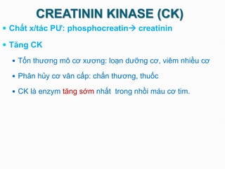 CREATININ KINASE (CK)
 Chất x/tác PƯ: phosphocreatin creatinin
 Tăng CK
 Tổn thương mô cơ xương: loạn dưỡng cơ, viêm nhiều cơ
 Phân hủy cơ vân cấp: chấn thương, thuốc
 CK là enzym tăng sớm nhất trong nhồi máu cơ tim.
 