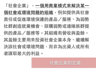 社會企業的定義
「社會企業」，⼀一個⽤用商業模式來解決某⼀一
個社會或環境問題的組織，例如提供具社會
責任或促進環境保護的產品／服務、為弱勢
社群創造就業機會、採購弱勢或邊緣族群提
供的產品／服務等。其組織有營收與盈餘。
其盈餘主要⽤用來投資社會企業本⾝身、繼續解
決該社會或環境問題，⽽而⾮非為出資⼈人或所有
者謀取最⼤大的利益。
 