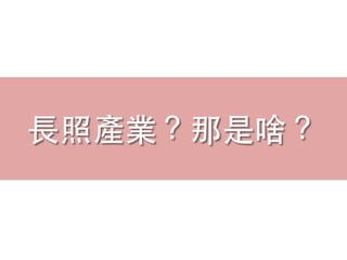 ⻑⾧長照產業？那是啥？
 