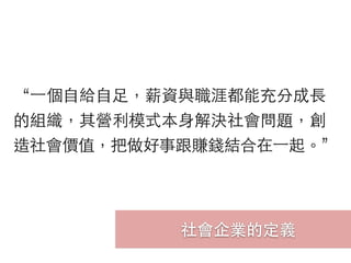 社會企業的定義
“⼀一個⾃自給⾃自⾜足，薪資與職涯都能充分成⻑⾧長
的組織，其營利模式本⾝身解決社會問題，創
造社會價值，把做好事跟賺錢結合在⼀一起。”
 