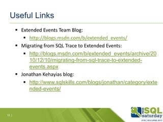 Useful Links
 Extended Events Team Blog:
 http://blogs.msdn.com/b/extended_events/
 Migrating from SQL Trace to Extended Events:
 http://blogs.msdn.com/b/extended_events/archive/20
10/12/10/migrating-from-sql-trace-to-extendedevents.aspx
 Jonathan Kehayias blog:
 http://www.sqlskills.com/blogs/jonathan/category/exte
nded-events/

12 |

 