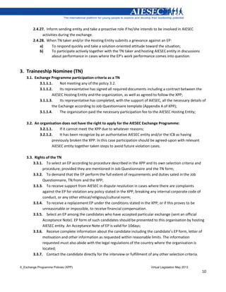 X_Exchange Programme Policies (XPP) Virtual Legislation May 2013
10
2.4.27. Inform sending entity and take a proactive role if he/she intends to be involved in AIESEC
activities during the exchange.
2.4.28. When TN taker and/or the Hosting Entity submits a grievance against an EP:
a) To respond quickly and take a solution-oriented attitude toward the situation;
b) To participate actively together with the TN taker and hosting AIESEC entity in discussions
about performance in cases where the EP’s work performance comes into question.
3. Traineeship Nominee (TN)
3.1. Exchange Programme participation criteria as a TN
3.1.1.1. Not meeting any of the policy 3.2.
3.1.1.2. Its representative has signed all required documents including a contract between the
AIESEC Hosting Entity and the organization, as well as agreed to follow the XPP;
3.1.1.3. Its representative has completed, with the support of AIESEC, all the necessary details of
the Exchange according to Job Questionnaire template (Appendix A of XPP);
3.1.1.4. The organization paid the necessary participation fee to the AIESEC Hosting Entity;
3.2. An organisation does not have the right to apply for the AIESEC Exchange Programme:
3.2.1.1. If it cannot meet the XPP due to whatever reasons;
3.2.1.2. It has been recognize by an authoritative AIESEC entity and/or the ICB as having
previously broken the XPP. In this case participation should be agreed-upon with relevant
AIESEC entity together taken steps to avoid future violation cases.
3.3. Rights of the TN
3.3.1. To select an EP according to procedure described in the XPP and its own selection criteria and
procedure; provided they are mentioned in Job Questionnaire and the TN form;
3.3.2. To demand that the EP perform the full extent of requirements and duties sated in the Job
Questionnaire, TN from and the XPP;
3.3.3. To receive support from AIESEC in dispute resolution in cases where there are complaints
against the EP for violation any policy stated in the XPP, breaking any internal corporate code of
conduct, or any other ethical/religious/cultural norm;
3.3.4. To receive a replacement EP under the conditions stated in the XPP; or if this proves to be
unreasonable or impossible, to receive financial compensation.
3.3.5. Select an EP among the candidates who have accepted particular exchange (sent an official
Acceptance Note). EP form of such candidates should be presented to this organisation by hosting
AIESEC entity. An Acceptance Note of EP is valid for 10days;
3.3.6. Receive complete information about the candidate including the candidate’s EP form, letter of
motivation and other information as requested within reasonable limits. The information
requested must also abide with the legal regulations of the country where the organisation is
located;
3.3.7. Contact the candidate directly for the interview or fulfillment of any other selection criteria.
 