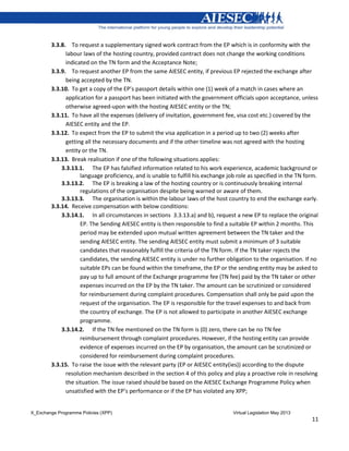 X_Exchange Programme Policies (XPP) Virtual Legislation May 2013
11
3.3.8. To request a supplementary signed work contract from the EP which is in conformity with the
labour laws of the hosting country, provided contract does not change the working conditions
indicated on the TN form and the Acceptance Note;
3.3.9. To request another EP from the same AIESEC entity, if previous EP rejected the exchange after
being accepted by the TN.
3.3.10. To get a copy of the EP’s passport details within one (1) week of a match in cases where an
application for a passport has been initiated with the government officials upon acceptance, unless
otherwise agreed-upon with the hosting AIESEC entity or the TN;
3.3.11. To have all the expenses (delivery of invitation, government fee, visa cost etc.) covered by the
AIESEC entity and the EP.
3.3.12. To expect from the EP to submit the visa application in a period up to two (2) weeks after
getting all the necessary documents and if the other timeline was not agreed with the hosting
entity or the TN.
3.3.13. Break realisation if one of the following situations applies:
3.3.13.1. The EP has falsified information related to his work experience, academic background or
language proficiency, and is unable to fulfill his exchange job role as specified in the TN form.
3.3.13.2. The EP is breaking a law of the hosting country or is continuously breaking internal
regulations of the organisation despite being warned or aware of them.
3.3.13.3. The organisation is within the labour laws of the host country to end the exchange early.
3.3.14. Receive compensation with below conditions:
3.3.14.1. In all circumstances in sections 3.3.13.a) and b), request a new EP to replace the original
EP. The Sending AIESEC entity is then responsible to find a suitable EP within 2 months. This
period may be extended upon mutual written agreement between the TN taker and the
sending AIESEC entity. The sending AIESEC entity must submit a minimum of 3 suitable
candidates that reasonably fulfill the criteria of the TN form. If the TN taker rejects the
candidates, the sending AIESEC entity is under no further obligation to the organisation. If no
suitable EPs can be found within the timeframe, the EP or the sending entity may be asked to
pay up to full amount of the Exchange programme fee (TN fee) paid by the TN taker or other
expenses incurred on the EP by the TN taker. The amount can be scrutinized or considered
for reimbursement during complaint procedures. Compensation shall only be paid upon the
request of the organisation. The EP is responsible for the travel expenses to and back from
the country of exchange. The EP is not allowed to participate in another AIESEC exchange
programme.
3.3.14.2. If the TN fee mentioned on the TN form is (0) zero, there can be no TN fee
reimbursement through complaint procedures. However, if the hosting entity can provide
evidence of expenses incurred on the EP by organisation, the amount can be scrutinized or
considered for reimbursement during complaint procedures.
3.3.15. To raise the issue with the relevant party (EP or AIESEC entity(ies)) according to the dispute
resolution mechanism described in the section 4 of this policy and play a proactive role in resolving
the situation. The issue raised should be based on the AIESEC Exchange Programme Policy when
unsatisfied with the EP’s performance or if the EP has violated any XPP;
 