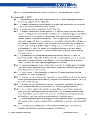 X_Exchange Programme Policies (XPP) Virtual Legislation May 2013
12
3.3.16. To receive a quick and prompt response on grievances from any stakeholders involved.
3.4. Responsibility of the TN
3.4.1. A TN taker must fulfil the TN taker responsibilities in the XPP. Other organisations involved in
the Exchange Programme must respect XPP;
3.4.2. To provide a job description that corresponds to the signed job questionnaire and corresponds
to the AIESEC exchange definitions outlined in section 1;
3.4.3. To provide a job role that does not put the EP’s life at risk;
3.4.4. To provide a sufficient salary that will allow the EP to live in the country and cover their basic
expenses including accommodation, food, transportation for working and living purposes and basic
reception activities for the duration of their exchange, unless prior mutual agreements for an
alternate condition has been made between the EP and the organisation prior to Match. The
organisation may provide this compensation in non-monetary format (such as offering lodging and
food instead of a salary) as indicated clearly in the signed Job Questionnaire and in the TN form.
Any extra costs incurring on the EP during the exchange must be communicated and agreed upon
by all parties prior to match. The salary is not intended to cover travel or non-work related
purposes, tourist holiday expenses, or subsidize a lifestyle above that of the average graduate
entry-level position;
3.4.5. To provide guidance, training and adequate working conditions according to signed Job
Questionnaire and the TN form, for the EP to achieve the objectives agreed-upon. In all cases, the
organisation is the sole responsible for any damage or loss of any working material (as laptop,
camera, cell phone, etc) unless otherwise agreed-upon with the intern;
3.4.6. To provide an adequate corporate environment to ensure the EP is not being discriminated by
race, colour, gender, sexual orientation, creed, religion, national, ethic and social origin, age, or
where they would be sexually harassed;
3.4.7. To ensure that the EP is legally qualified to work in the offered exchange (legal residency
requirements and labour law exigencies);
3.4.8. To designate one representative in the organisation as responsible for coordinating the selection
process (interviewing and accepting/rejecting candidates) and subsequently supporting the EP for
the duration of the exchange.
3.4.9. To designate one representative in the company, responsible for coordinating the selection
process with AIESEC Representative (interviewing and accepting/rejecting candidates).
3.4.10. To give a response regarding the suitability of any candidate or next selection stages in the
period not exceed 10 subsequent days from the date the EP has accepted particular exchange,
unless the candidate agrees to continue this period. If a selection process takes place, the rules
and deadlines of each stage must be communicated to the candidate in advance;
3.4.11. To consider a candidate can refuse to participate in selection process without any consequences
after Acceptance Note is no longer valid and if the candidate has not agreed to continue its validity
period.
3.4.12. To provide feedback to AIESEC about all the candidates if the TN rejects more than three
candidates that fulfill all the criteria set as requested in the TN form;
 