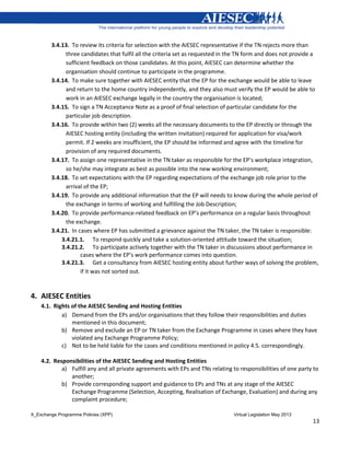 X_Exchange Programme Policies (XPP) Virtual Legislation May 2013
13
3.4.13. To review its criteria for selection with the AIESEC representative if the TN rejects more than
three candidates that fulfil all the criteria set as requested in the TN form and does not provide a
sufficient feedback on those candidates. At this point, AIESEC can determine whether the
organisation should continue to participate in the programme.
3.4.14. To make sure together with AIESEC entity that the EP for the exchange would be able to leave
and return to the home country independently, and they also must verify the EP would be able to
work in an AIESEC exchange legally in the country the organisation is located;
3.4.15. To sign a TN Acceptance Note as a proof of final selection of particular candidate for the
particular job description.
3.4.16. To provide within two (2) weeks all the necessary documents to the EP directly or through the
AIESEC hosting entity (including the written invitation) required for application for visa/work
permit. If 2 weeks are insufficient, the EP should be informed and agree with the timeline for
provision of any required documents.
3.4.17. To assign one representative in the TN taker as responsible for the EP’s workplace integration,
so he/she may integrate as best as possible into the new working environment;
3.4.18. To set expectations with the EP regarding expectations of the exchange job role prior to the
arrival of the EP;
3.4.19. To provide any additional information that the EP will needs to know during the whole period of
the exchange in terms of working and fulfilling the Job Description;
3.4.20. To provide performance-related feedback on EP’s performance on a regular basis throughout
the exchange.
3.4.21. In cases where EP has submitted a grievance against the TN taker, the TN taker is responsible:
3.4.21.1. To respond quickly and take a solution-oriented attitude toward the situation;
3.4.21.2. To participate actively together with the TN taker in discussions about performance in
cases where the EP’s work performance comes into question.
3.4.21.3. Get a consultancy from AIESEC hosting entity about further ways of solving the problem,
if it was not sorted out.
4. AIESEC Entities
4.1. Rights of the AIESEC Sending and Hosting Entities
a) Demand from the EPs and/or organisations that they follow their responsibilities and duties
mentioned in this document;
b) Remove and exclude an EP or TN taker from the Exchange Programme in cases where they have
violated any Exchange Programme Policy;
c) Not to be held liable for the cases and conditions mentioned in policy 4.5. correspondingly.
4.2. Responsibilities of the AIESEC Sending and Hosting Entities
a) Fulfill any and all private agreements with EPs and TNs relating to responsibilities of one party to
another;
b) Provide corresponding support and guidance to EPs and TNs at any stage of the AIESEC
Exchange Programme (Selection, Accepting, Realisation of Exchange, Evaluation) and during any
complaint procedure;
 