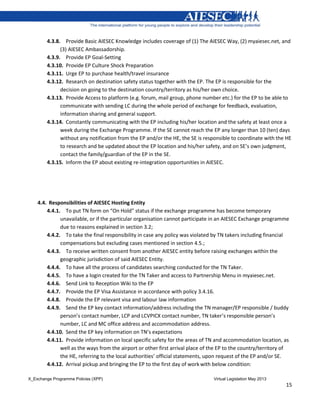 X_Exchange Programme Policies (XPP) Virtual Legislation May 2013
15
4.3.8. Provide Basic AIESEC Knowledge includes coverage of (1) The AIESEC Way, (2) myaiesec.net, and
(3) AIESEC Ambassadorship.
4.3.9. Provide EP Goal-Setting
4.3.10. Provide EP Culture Shock Preparation
4.3.11. Urge EP to purchase health/travel insurance
4.3.12. Research on destination safety status together with the EP. The EP is responsible for the
decision on going to the destination country/territory as his/her own choice.
4.3.13. Provide Access to platform (e.g. forum, mail group, phone number etc.) for the EP to be able to
communicate with sending LC during the whole period of exchange for feedback, evaluation,
information sharing and general support.
4.3.14. Constantly communicating with the EP including his/her location and the safety at least once a
week during the Exchange Programme. If the SE cannot reach the EP any longer than 10 (ten) days
without any notification from the EP and/or the HE, the SE is responsible to coordinate with the HE
to research and be updated about the EP location and his/her safety, and on SE’s own judgment,
contact the family/guardian of the EP in the SE.
4.3.15. Inform the EP about existing re-integration opportunities in AIESEC.
4.4. Responsibilities of AIESEC Hosting Entity
4.4.1. To put TN form on “On Hold” status if the exchange programme has become temporary
unavailable, or if the particular organisation cannot participate in an AIESEC Exchange programme
due to reasons explained in section 3.2;
4.4.2. To take the final responsibility in case any policy was violated by TN takers including financial
compensations but excluding cases mentioned in section 4.5.;
4.4.3. To receive written consent from another AIESEC entity before raising exchanges within the
geographic jurisdiction of said AIESEC Entity.
4.4.4. To have all the process of candidates searching conducted for the TN Taker.
4.4.5. To have a login created for the TN Taker and access to Partnership Menu in myaiesec.net.
4.4.6. Send Link to Reception Wiki to the EP
4.4.7. Provide the EP Visa Assistance in accordance with policy 3.4.16.
4.4.8. Provide the EP relevant visa and labour law information
4.4.9. Send the EP key contact information/address including the TN manager/EP responsible / buddy
person’s contact number, LCP and LCVPICX contact number, TN taker’s responsible person’s
number, LC and MC office address and accommodation address.
4.4.10. Send the EP key information on TN’s expectations
4.4.11. Provide information on local specific safety for the areas of TN and accommodation location, as
well as the ways from the airport or other first arrival place of the EP to the country/territory of
the HE, referring to the local authorities’ official statements, upon request of the EP and/or SE.
4.4.12. Arrival pickup and bringing the EP to the first day of work with below condition:
 