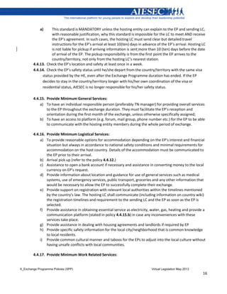 X_Exchange Programme Policies (XPP) Virtual Legislation May 2013
16
a) This standard is MANDATORY unless the hosting entity can explain to the EP and sending LC,
with reasonable justification, why this standard is impossible for the LC to meet AND receive
the EP’s agreement. In such cases, the hosting LC must send clear but detailed travel
instructions for the EP’s arrival at least 10(ten) days in advance of the EP’s arrival. Hosting LC
is not liable for pickup if arriving information is sent more than 10 (ten) days before the date
of arrival of the EP. The pickup responsibility is from the first point the EP arrives to the
country/territory, not only from the hosting LC’s nearest station.
4.4.13. Check the EP’s location and safety at least once in a week.
4.4.14. Check the EP’s safety status until he/she depart from the country/territory with the same visa
status provided by the HE, even after the Exchange Programme duration has ended. If the EP
decides to stay in the country/territory longer with his/her own coordination of the visa or
residential status, AIESEC is no longer responsible for his/her safety status.
4.4.15. Provide Minimum General Services:
a) To have an individual responsible person (preferably TN manager) for providing overall services
to the EP throughout the exchange duration. They must facilitate the EP’s reception and
orientation during the first month of the exchange, unless otherwise specifically assigned;
b) To have an access to platform (e.g. forum, mail group, phone number etc.) for the EP to be able
to communicate with the hosting entity members during the whole period of exchange.
4.4.16. Provide Minimum Logistical Services:
a) To provide reasonable options for accommodation depending on the EP’s interest and financial
situation but always in accordance to national safety conditions and minimal requirements for
accommodation on the host country. Details of the accommodation must be communicated to
the EP prior to their arrival.
b) Arrival pick up (refer to the policy 4.4.12.)
c) Assistance to open a bank account if necessary and assistance in converting money to the local
currency on EP’s request.
d) Provide information about location and guidance for use of general services such as medical
systems, use of emergency services, public transport, groceries and any other information that
would be necessary to allow the EP to successfully complete their exchange.
e) Provide support on registration with relevant local authorities within the timelines mentioned
by the country's law. The hosting LC shall communicate (including information on country wiki)
the registration timelines and requirement to the sending LC and the EP as soon as the EP is
selected.
f) Provide assistance in obtaining essential service as electricity, water, gas, heating and provide a
communication platform (stated in policy 4.4.15.b) in case any inconveniences with these
services take place.
g) Provide assistance in dealing with housing agreements and landlords if required by EP
h) Provide specific safety information for the local city/neighborhood that is common knowledge
to local residents.
i) Provide common cultural manner and taboos for the EPs to adjust into the local culture without
having unsafe conflicts with local communities.
4.4.17. Provide Minimum Work Related Services:
 