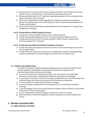 X_Exchange Programme Policies (XPP) Virtual Legislation May 2013
17
a) Accompany the EP to work on the first day providing orientation of the TN taker and its work
policies, culture, and environment, unless otherwise agreed upon with the EP
b) Setting expectations with the EP’s supervisor regarding expectations of the exchange job role,
unless it is stated in TN form already.
c) Inform all the stakeholders involved regarding the complaint and termination procedures
(Section 4), integration plans for EP and frequency of communication/evaluation between the
TN taker and the AIESEC.
d) Ensure the EP receives performance-related feedback from the organisation on a regular basis
throughout the exchange.
4.4.18. Provide Minimum AIESEC Integration Services:
a) Introduction to the local AIESEC members, the LC reality and culture.
b) Provide communication platform for the EP to connect with other members of the LC.
c) Provide opportunities for the EP to become involved in AIESEC activities related to their
interests and goals if EP is interested.
4.4.19. Provide Recommended Country/Cultural Integration Assistance:
a) Provide information about places of interest for the EP to visit (at least through country wiki in
form of website links)
b) Provide information about local cultural norms, including those related to dressing, greeting,
traditions and law policies (at least through country wiki in form of website links)
4.5. Liabilities of the AIESEC Entities
The AIESEC International, AIESEC sending and hosting entities may only be held liable for their
personal respective responsibilities as described in these policies. In particular, the
aforementioned entities shall never be held liable:
a) In case of refusal from the authorities to provide a visa, work permit or any other legal
document or authorization needed by the individual to participate in the exchange;
b) In case of false, inaccurate or incorrect information provided by the EP or the TN resulting in the
match/exchange, when they were not aware of the information on being false;
c) In case of accident incurred by the EP during the exchange;
d) In case of damages caused by the EP to the organisation or to any third party during the
exchange;
e) In case of damages or loss of any working material (as laptop, camera, cell phone, etc) provided
to the EP by the TN for work purposes;
f) For any consequential or indirect damages, including loss of income or profits;
g) Where the failure to fulfill their obligations has been caused by circumstances beyond their
control.
5. Member Committee (MC)
5.1. Right of Member Committees
 