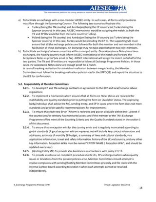 X_Exchange Programme Policies (XPP) Virtual Legislation May 2013
18
a) To facilitate an exchange with a non-member AIESEC entity. In such cases, all forms and procedures
must flow through the Sponsoring Country. The following two scenarios illustrate this:
 Turkey (being the TN country) and Azerbaijan (being the EP country but Turkey being the
Sponsor country): in this case, AIESEC International would be assigning the match, as both the
TN and EP IDs would be from the same country (Turkey).
 Poland (being the TN country) and Azerbaijan (being the EP country but Turkey being the
Sponsor country): in this case, Turkey would be providing the EP ID. The supporting MC must
ensure that all the exchange policies are followed for both the member and non-member in the
facilitation of these exchanges. An exchange may not take place between two non-members.
b) To facilitate exchanges between countries within a merged entity. Once Acceptance Notes have been
exchanged, the hosting country must inform AIESEC International of the match and forward the
Acceptance Notes as proof (via email or fax). AIESEC International will assign the match on behalf of the
two parties. The TN and EP entities are responsible to follow all Exchange Programme Policies. In those
cases the Acceptance Notes alone are enough proof for a match.
In case of breaking realisation for a match or realisation between merged entity, the Member
Committee must follow the breaking realisation policy stated in the XPP 5(SE) and report the situation to
the ICB for confirmation.
5.2. Responsibility of Member Committees
5.2.1. To develop EP and TN exchange contracts in agreement to the XPP and local/national labour
regulations;
5.2.2. To implement a mechanism which ensures that all forms on ‘New’ status are reviewed for
matchability and quality standards prior to putting the form on ‘Available’ status. The approving
body/individual shall advise the MC, sending entity, and EP in cases where the form does not meet
standards and provide specific recommendations for improvement;
5.2.3. To ensure that each new EP or TN form is reviewed and put on available within one (1) week if
the country and/or territory has monitored access and if the member or the TN’s Exchange
Programme offers meet all the Counting Criteria and the Quality Standards stated in the section 1
of this document.
5.2.4. To ensure that a reception wiki for the country exists and is regularly maintained according to
global standards (A good reception wiki on myaiesec.net will include key contact information and
addresses, estimate of monthly EP budget, a summary of laws and cultural standards, visa
application information, travel and safety information, history of the LC and country, and any other
key information. Reception Wikis must be named “ENTITY-NAME | Reception Wiki”, and should be
updated every year).
5.2.5. (Hosting Entity MC) To provide Visa Assistance in accordance with policy 2.3.11.
5.2.6. To provide assistance on complaint procedures to its LCs, EPs and organisations when quality
issues or deviations from the present policies arise. Member Committees should attempt to
resolve complaints with sending/hosting Member Committees privately and file claim with the
Internal Control Board according to section 4 when such attempts cannot be resolved
independently.
 