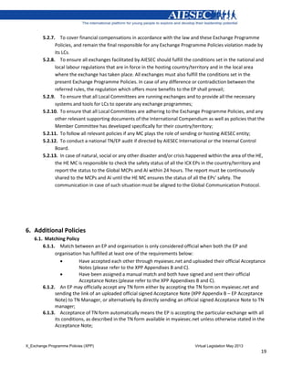 X_Exchange Programme Policies (XPP) Virtual Legislation May 2013
19
5.2.7. To cover financial compensations in accordance with the law and these Exchange Programme
Policies, and remain the final responsible for any Exchange Programme Policies violation made by
its LCs.
5.2.8. To ensure all exchanges facilitated by AIESEC should fulfill the conditions set in the national and
local labour regulations that are in force in the hosting country/territory and in the local area
where the exchange has taken place. All exchanges must also fulfill the conditions set in the
present Exchange Programme Policies. In case of any difference or contradiction between the
referred rules, the regulation which offers more benefits to the EP shall prevail;
5.2.9. To ensure that all Local Committees are running exchanges and to provide all the necessary
systems and tools for LCs to operate any exchange programmes;
5.2.10. To ensure that all Local Committees are adhering to the Exchange Programme Policies, and any
other relevant supporting documents of the International Compendium as well as policies that the
Member Committee has developed specifically for their country/territory;
5.2.11. To follow all relevant policies if any MC plays the role of sending or hosting AIESEC entity;
5.2.12. To conduct a national TN/EP audit if directed by AIESEC International or the Internal Control
Board.
5.2.13. In case of natural, social or any other disaster and/or crisis happened within the area of the HE,
the HE MC is responsible to check the safety status of all the ICX EPs in the country/territory and
report the status to the Global MCPs and AI within 24 hours. The report must be continuously
shared to the MCPs and AI until the HE MC ensures the status of all the EPs’ safety. The
communication in case of such situation must be aligned to the Global Communication Protocol.
6. Additional Policies
6.1. Matching Policy
6.1.1. Match between an EP and organisation is only considered official when both the EP and
organisation has fulfilled at least one of the requirements below:
 Have accepted each other through myaiesec.net and uploaded their official Acceptance
Notes (please refer to the XPP Appendixes B and C).
 Have been assigned a manual match and both have signed and sent their official
Acceptance Notes (please refer to the XPP Appendixes B and C).
6.1.2. An EP may officially accept any TN form either by accepting the TN form on myaiesec.net and
sending the link of an uploaded official signed Acceptance Note (XPP Appendix B – EP Acceptance
Note) to TN Manager, or alternatively by directly sending an official signed Acceptance Note to TN
manager;
6.1.3. Acceptance of TN form automatically means the EP is accepting the particular exchange with all
its conditions, as described in the TN form available in myaiesec.net unless otherwise stated in the
Acceptance Note;
 
