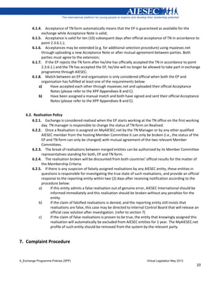 X_Exchange Programme Policies (XPP) Virtual Legislation May 2013
20
6.1.4. Acceptance of TN form automatically means that the EP is guaranteed as available for the
exchange while Acceptance Note is valid;
6.1.5. Acceptance is valid for ten (10) subsequent days after official acceptance of TN in accordance to
point 2.3.6.1.);
6.1.6. Acceptances may be extended (e.g. for additional selection procedure) using myaiesec.net
through uploading a new Acceptance Note or after mutual agreement between parties. Both
parties must agree to the extension;
6.1.7. If the EP rejects the TN form after he/she has officially accepted the TN in accordance to point
2.3.6.1.) and the TN has accepted the EP, he/she will no longer be allowed to take part in exchange
programme through AIESEC;
6.1.8. Match between an EP and organisation is only considered official when both the EP and
organisation has fulfilled at least one of the requirements below:
a) Have accepted each other through myaiesec.net and uploaded their official Acceptance
Notes (please refer to the XPP Appendixes B and C).
b) Have been assigned a manual match and both have signed and sent their official Acceptance
Notes (please refer to the XPP Appendixes B and C).
6.2. Realisation Policy
6.2.1. Exchange is considered realised when the EP starts working at the TN office on the first working
day. TN manager is responsible to change the status of TN form on Realised.
6.2.2. Once a Realisation is assigned on MyAIESEC.net by the TN Manager or by any other qualified
AIESEC member from the hosting Member Committee it can only be broken (i.e., the status of the
EP and TN form can only be changed) with mutual agreement of the two relevant Member
Committees.
6.2.3. The break of realisations between merged entities can be authorized by its Member Committee
representatives standing for both, EP and TN form.
6.2.4. The realisation broken will be discounted from both countries’ official results for the matter of
the Membership Criteria.
6.2.5. If there is any suspicion of falsely assigned realisations by any AIESEC entity, these entities in
questions is responsible for investigating the true state of such realisations, and provide an official
response to the reporting entity within two (2) days after receiving notification according to the
procedure below:
a) If this entity admits a false realisation out of genuine error, AIESEC International should be
informed immediately and this realisation should be broken without any penalties for the
entity.
b) If the claim of falsified realisations is denied, and the reporting entity still insists that
realisations are false, this case may be directed to Internal Control Board that will release an
official case solution after investigation. (refer to section 7)
c) If the claim of false realisations is proven to be true, the entity that knowingly assigned this
realisation will automatically be excluded from AIESEC entities for 1 year. The MyAIESEC.net
profile of such entity should be removed from the system by the relevant party.
7. Complaint Procedure
 