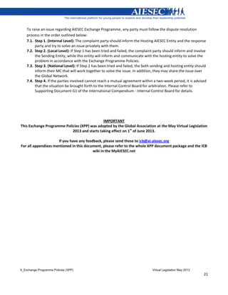 X_Exchange Programme Policies (XPP) Virtual Legislation May 2013
21
To raise an issue regarding AIESEC Exchange Programme, any party must follow the dispute resolution
process in the order outlined below:
7.1. Step 1. (Internal Level): The complaint party should inform the Hosting AIESEC Entity and the response
party and try to solve an issue privately with them.
7.2. Step 2. (Local Level): If Step 1 has been tried and failed, the complaint party should inform and involve
the Sending Entity, while this entity will inform and communicate with the hosting entity to solve the
problem in accordance with the Exchange Programme Policies.
7.3. Step 3. (National Level): If Step 2 has been tried and failed, the both sending and hosting entity should
inform their MC that will work together to solve the issue. In addition, they may share the issue over
the Global Network.
7.4. Step 4. If the parties involved cannot reach a mutual agreement within a two-week period, it is advised
that the situation be brought forth to the Internal Control Board for arbitration. Please refer to
Supporting Document G1 of the International Compendium - Internal Control Board for details.
IMPORTANT
This Exchange Programme Policies (XPP) was adopted by the Global Association at the May Virtual Legislation
2013 and starts taking effect on 1st
of June 2013.
If you have any feedback, please send these to icb@ai.aiesec.org
For all appendixes mentioned in this document, please refer to the whole XPP document package and the ICB
wiki in the MyAIESEC.net
 