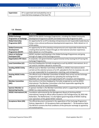 X_Exchange Programme Policies (XPP) Virtual Legislation May 2013
4
Supervision EP is supervised and evaluated by one or
more full-time employee of the host TN.
1.6. Glossary
Term Definition
Global Exchange
Programme or Exchange
Refers to the AIESEC Exchange Programmes, including the Global Community
Development Programme (GCDP) and Global Internship Programme (GIP)
Global Internship
Programme (GIP)
An opportunity for an EP to develop entrepreneurial and responsible leadership by
living a cross-cultural professional developmental experience. Refer details to 1.5
of this policy.
Global Community
Development
Programme (GCDP)
An opportunity for EP to develop entrepreneurial and responsible leadership by
creating direct positive impact through an international volunteer experience.
Refer details to 1.5 of this policy.
Intern or Exchange
Participant (EP)
AIESEC members participating in the Global Exchange Programmes and going
through all stages of the Exchange process.
Organisation (TN Taker) A corporate, non-governmental or governmental entity hosting the EP during the
Exchange Programmes.
Local Committee (LC) Any local headquarter formally recognized as such by AIESEC International. An LC
can send its members abroad or receive EPs.
Sending AIESEC Entity
(SE)
Official Local or Member Committee of AIESEC or AIESEC International which
carried out the selection process of an EP, uploaded its form to myaiesec.net, and
is or was responsible for its preparation, matching, and reintegration.
Hosting AIESEC Entity
(HE)
The official Local or Member Committee of AIESEC that carries out the Exchange
Programme with an organisation by uploading the exchange form to
MyAIESEC.net, matching it, and organizing the EP’s reception and integration.
Member Committee
(MC)
Any country or territory headquarter formally recognized as such by AIESEC
International. The Member Committee is the final responsible regarding the
activities of any of its Local Committees.
Sponsor Member or
Sponsoring Country
A sponsor member is the Member Committee which is supporting the extension of
AIESEC to a new country or territory
AIESEC International (AI) Foundation administered by the Management Board of Stichting AIESEC
International, having its official office located at 126 Teilingerstraat, NL-3032 AW
Rotterdam, The Netherlands. It is the highest governing body of AIESEC looking
over operations of the global AIESEC network.
Acceptance Note (AN) The official document contained in the appendices of the Exchange Programme
Policies; Appendix B – EP Acceptance Note and Appendix C – TN Acceptance Note.
The AN form contains the final conditions of the particular exchange as agreed by
all involved parties.
 