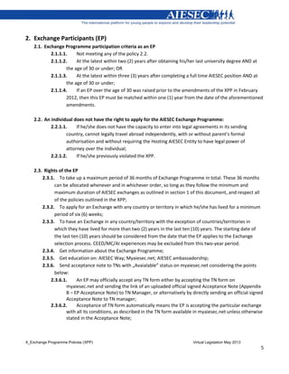 X_Exchange Programme Policies (XPP) Virtual Legislation May 2013
5
2. Exchange Participants (EP)
2.1. Exchange Programme participation criteria as an EP
2.1.1.1. Not meeting any of the policy 2.2.
2.1.1.2. At the latest within two (2) years after obtaining his/her last university degree AND at
the age of 30 or under; OR
2.1.1.3. At the latest within three (3) years after completing a full time AIESEC position AND at
the age of 30 or under;
2.1.1.4. If an EP over the age of 30 was raised prior to the amendments of the XPP in February
2012, then this EP must be matched within one (1) year from the date of the aforementioned
amendments.
2.2. An individual does not have the right to apply for the AIESEC Exchange Programme:
2.2.1.1. If he/she does not have the capacity to enter into legal agreements in its sending
country, cannot legally travel abroad independently, with or without parent’s formal
authorisation and without requiring the Hosting AIESEC Entity to have legal power of
attorney over the individual;
2.2.1.2. If he/she previously violated the XPP.
2.3. Rights of the EP
2.3.1. To take up a maximum period of 36 months of Exchange Programme in total. These 36 months
can be allocated whenever and in whichever order, so long as they follow the minimum and
maximum duration of AIESEC exchanges as outlined in section 1 of this document, and respect all
of the policies outlined in the XPP;
2.3.2. To apply for an Exchange with any country or territory in which he/she has lived for a minimum
period of six (6) weeks;
2.3.3. To have an Exchange in any country/territory with the exception of countries/territories in
which they have lived for more than two (2) years in the last ten (10) years. The starting date of
the last ten (10) years should be considered from the date that the EP applies to the Exchange
selection process. CEED/MC/AI experiences may be excluded from this two-year period.
2.3.4. Get information about the Exchange Programme;
2.3.5. Get education on: AIESEC Way; Myaiesec.net; AIESEC ambassadorship;
2.3.6. Send acceptance note to TNs with „Avaialable” status on myaiesec.net considering the points
below:
2.3.6.1. An EP may officially accept any TN form either by accepting the TN form on
myaiesec.net and sending the link of an uploaded official signed Acceptance Note (Appendix
B – EP Acceptance Note) to TN Manager, or alternatively by directly sending an official signed
Acceptance Note to TN manager;
2.3.6.2. Acceptance of TN form automatically means the EP is accepting the particular exchange
with all its conditions, as described in the TN form available in myaiesec.net unless otherwise
stated in the Acceptance Note;
 
