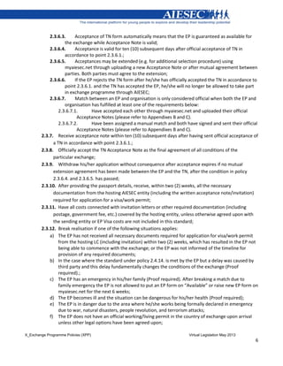 X_Exchange Programme Policies (XPP) Virtual Legislation May 2013
6
2.3.6.3. Acceptance of TN form automatically means that the EP is guaranteed as available for
the exchange while Acceptance Note is valid;
2.3.6.4. Acceptance is valid for ten (10) subsequent days after official acceptance of TN in
accordance to point 2.3.6.1.;
2.3.6.5. Acceptances may be extended (e.g. for additional selection procedure) using
myaiesec.net through uploading a new Acceptance Note or after mutual agreement between
parties. Both parties must agree to the extension;
2.3.6.6. If the EP rejects the TN form after he/she has officially accepted the TN in accordance to
point 2.3.6.1. and the TN has accepted the EP, he/she will no longer be allowed to take part
in exchange programme through AIESEC;
2.3.6.7. Match between an EP and organisation is only considered official when both the EP and
organisation has fulfilled at least one of the requirements below:
2.3.6.7.1. Have accepted each other through myaiesec.net and uploaded their official
Acceptance Notes (please refer to Appendixes B and C).
2.3.6.7.2. Have been assigned a manual match and both have signed and sent their official
Acceptance Notes (please refer to Appendixes B and C).
2.3.7. Receive acceptance note within ten (10) subsequent days after having sent official acceptance of
a TN in accordance with point 2.3.6.1.;
2.3.8. Officially accept the TN Acceptance Note as the final agreement of all conditions of the
particular exchange;
2.3.9. Withdraw his/her application without consequence after acceptance expires if no mutual
extension agreement has been made between the EP and the TN, after the condition in policy
2.3.6.4. and 2.3.6.5. has passed;
2.3.10. After providing the passport details, receive, within two (2) weeks, all the necessary
documentation from the hosting AIESEC entity (including the written acceptance note/invitation)
required for application for a visa/work permit;
2.3.11. Have all costs connected with invitation letters or other required documentation (including
postage, government fee, etc.) covered by the hosting entity, unless otherwise agreed upon with
the sending entity or EP Visa costs are not included in this standard;
2.3.12. Break realisation if one of the following situations applies:
a) The EP has not received all necessary documents required for application for visa/work permit
from the hosting LC (including invitation) within two (2) weeks, which has resulted in the EP not
being able to commence with the exchange; or the EP was not informed of the timeline for
provision of any required documents;
b) In the case where the standard under policy 2.4.14. is met by the EP but a delay was caused by
third party and this delay fundamentally changes the conditions of the exchange (Proof
required).;
c) The EP has an emergency in his/her family (Proof required). After breaking a match due to
family emergency the EP is not allowed to put an EP form on “Available” or raise new EP form on
myaiesec.net for the next 6 weeks;
d) The EP becomes ill and the situation can be dangerous for his/her health (Proof required);
e) The EP is in danger due to the area where he/she works being formally declared in emergency
due to war, natural disasters, people revolution, and terrorism attacks;
f) The EP does not have an official working/living permit in the country of exchange upon arrival
unless other legal options have been agreed upon;
 