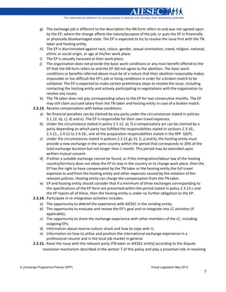 X_Exchange Programme Policies (XPP) Virtual Legislation May 2013
7
g) The exchange job is different to the description the AN form refers to and was not agreed upon
by the EP, where the change affects the nature/purpose of the job, or puts the EP in financially
or physically disadvantaged state. The EP is expected to try to resolve the issue first with the TN
taker and hosting entity;
h) The EP is discriminated against race, colour, gender, sexual orientation, creed, religion, national,
ethnic or social origin, or age at his/her work place;
i) The EP is sexually harassed at their work place;
j) The organisation does not provide the basic work conditions or any main benefit offered to the
EP that the AN form refers to and the EP did not agree to the abolition. The basic work
conditions or benefits referred above must be of a nature that their abolition reasonably makes
impossible or too difficult the EP’s job or living conditions in order for a broken match to be
validated. The EP is expected to make certain preliminary steps to resolve the issue, including
contacting the hosting entity and actively participating in negotiations with the organisation to
resolve any issues;
k) The TN taker does not pay corresponding salary to the EP for two consecutive months. The EP
may still claim accrued salary from the TN taker and hosting entity in case of a broken match.
2.3.13. Receive compensation with below conditions:
a) No financial penalties can be claimed by any party under the circumstances stated in policies
3.1.12. b), c), d) and e). The EP is responsible for their own travel expenses.
b) Under the circumstance stated in policy 2.3.12. a), f) a compensatory act can be claimed by a
party depending on which party has fulfilled the responsibilities stated in sections 2.3.10.,
2.3.11., 2.4.11 to 2.4.18., and all the preparation responsibilities stated in the XPP 6(EP).
c) Under the circumstances stated in policies 2.3.12.g), h), I), j) and k), the hosting entity must
provide a new exchange in the same country within the period that corresponds to 20% of the
total exchange duration but not longer than 1 month. This period may be extended upon
written mutual consent.
d) If either a suitable exchange cannot be found, or if the immigration/labour law of the hosting
country/territory does not allow the EP to stay in the country or to change work place, then the
EP has the right to have compensated by the TN taker or the hosting entity the full travel
expenses to and from the hosting entity and other expenses caused by the violation of the
relevant policies. Hosting entity can charge the compensation from the TN taker.
e) EP and hosting entity should consider that if a minimum of three exchanges corresponding to
the specifications of the EP form are presented within the period stated in policy 2.3.13.c and
the EP rejects all of these, then the hosting entity is under no further obligation to the EP.
2.3.14. Participate in re-integration activities includes:
a) The opportunity to debrief the experience with AIESEC in the sending entity;
b) The opportunity to evaluate and review the EP’s goal and re-integrate into LC activities (if
applicable);
c) The opportunity to share the exchange experience with other members of the LC, including
outgoing EPs;
d) Information about reverse culture shock and how to cope with it;
e) Information on how to utilize and position the international exchange experience in a
professional resume and in the local job market in general.
2.3.15. Raise the issue with the relevant party (TN taker or AIESEC entity) according to the dispute
resolution mechanism described in the section 7 of this policy and play a proactive role in resolving
 