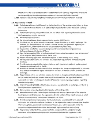 X_Exchange Programme Policies (XPP) Virtual Legislation May 2013
8
the situation. The issue raised should be based on the AIESEC Exchange Programme Policies and
receive a quick and prompt response on grievances from any stakeholders involved.
2.3.16. To receive a quick and prompt response on grievances from any stakeholders involved.
2.4. Responsibility of the EP
2.4.1. To follow at all times the XPP as well as the local policies of the sending entity. Failure to do so
may result in forfeiture of some or all rights and privileges afforded under the AIESEC Exchange
Programme;
2.4.2. To follow the privacy policy or MyAIESEC.net and refrain from exporting information about
EPs/organisations to other platforms.
2.4.3. Meet the selection criteria:
a) Participate in a Review Board organized by the sending AIESEC entity;
b) Complete and sign all documentation necessary for participation in an AIESEC exchange. This
includes, but is not limited to: the Student Contract, Resume, an agreement regarding the
programme fee, and the EP form as will be uploaded on MyAIESEC.net;
c) Have written proof of the academic background (transcripts) and working experience
(references) as specified on the EP form;
d) Pass the language test(s) for all proficiency levels in non-native languages or have written proof
of the language level(s) as specified in the EP form;
e) Pay the necessary application fees and/or deposits to their sending AIESEC entity;
f) Attend preparation events and complete the preparation requirements of the country and
territory;
g) Provide true and accurate information relating to work experience, academic backgrounds or
language proficiency levels of the EP;
h) Provide the required legal information to the hosting AIESEC entity and organisation so that they
may verify that the EP may legally travel abroad and work in the host country on an AIESEC
exchange.
2.4.4. To participate only in one selection process at a time if an Acceptance Note has been submitted.
EP can start a new selection process once he/she is informed that the application was not
successful, or if after 10 subsequent days the EP does not receive any reply or update regarding
the selection process;
2.4.5. Inform the sending AIESEC entity if he/she becomes unavailable for an exchange, or if the EP is
looking into other opportunities;
2.4.6. Communicate constantly about matching status with sending entity;
2.4.7. Keep all communication concerning the exchange only with the TN manager of the potential
hosting country and not contact the organisation directly until an official match is made, at which
time the organisation may communicate freely with the intern;
2.4.8. Provide complete information about the EP, including the candidate’s EP form, letter of
motivation and other information as requested by the organisation (telephone interview, detailed
CV/resume, photos, academic transcripts or certificates, etc.) within reasonable limits. The
information requested must also abide with the legal regulations of the host country.
2.4.9. To provide a valid and official Acceptance Note. Acceptance Notes (ANs) shall only be
considered official when the template used is the most recent version (Appendix B – EP
 