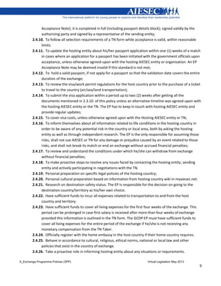 X_Exchange Programme Policies (XPP) Virtual Legislation May 2013
9
Acceptance Note); it is completed in full (including passport details block); signed validly by the
authorizing party and signed by a representative of the sending entity;
2.4.10. To follow all selection requirements of a TN form while acceptance is valid, within reasonable
limits.
2.4.11. To update the hosting entity about his/her passport application within one (1) weeks of a match
in cases where an application for a passport has been initiated with the government officials upon
acceptance, unless otherwise agreed-upon with the hosting AIESEC entity or organisation. An EP
Acceptance Note may be deemed invalid if this standard is not met;
2.4.12. To hold a valid passport, if not apply for a passport so that the validation date covers the entire
duration of the exchange;
2.4.13. To review the visa/work permit regulations for the host country prior to the purchase of a ticket
to travel to the country (air/sea/land transportation);
2.4.14. To submit the visa application within a period up to two (2) weeks after getting all the
documents mentioned in 2.3.10. of this policy unless an alternative timeline was agreed-upon with
the hosting AIESEC entity or the TN. The EP has to keep in touch with hosting AIESEC entity and
provide regular updates;
2.4.15. To cover visa costs, unless otherwise agreed upon with the Hosting AIESEC entity or TN;
2.4.16. To inform themselves about all information related to life conditions in the hosting country in
order to be aware of any potential risk in the country or local area, both by asking the hosting
entity as well as through independent research. The EP is the only responsible for assuming those
risks, shall not sue AIESEC or TN for any damage or prejudice caused by an event related to those
risks, and shall not break its match or end an exchange without accrued financial penalties;
2.4.17. To review and understand the conditions under which he/she can withdraw from exchange
without financial penalties;
2.4.18. To make proactive steps to resolve any issues faced by contacting the hosting entity, sending
entity and actively participating in negotiations with the TN.
2.4.19. Personal preparation on specific legal policies of the hosting country;
2.4.20. Personal cultural preparation based on information from hosting country wiki in myaiesec.net.
2.4.21. Research on destination safety status. The EP is responsible for the decision on going to the
destination country/territory as his/her own choice.
2.4.22. Have sufficient funds to incur all expenses related to transportation to and from the host
country and territory.
2.4.23. Have sufficient funds to cover all living expenses for the first four weeks of the exchange. This
period can be prolonged in case first salary is received after more than four weeks of exchange
provided this information is outlined in the TN form. The GCDP EP must have sufficient funds to
cover all living expenses for the entire period of the exchange if he/she is not receiving any
monetary compensation from the TN Taker.
2.4.24. Officially register with the home embassy in the host country if their home country requires.
2.4.25. Behave in accordance to cultural, religious, ethical norms, national or local law and other
policies that exist in the country of exchange.
2.4.26. Take a proactive role in informing hosting entity about any situations or requirements.
 
