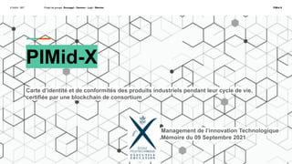 X ExEd - MIT Projet de groupe Brunagel - Darmon - Luyt - Warnier PIMid-X
PIMid-X
Carte d’identité et de conformités des produits industriels pendant leur cycle de vie,
certifiée par une blockchain de consortium
Management de l’innovation Technologique
Mémoire du 09 Septembre 2021
 