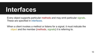 Interfaces
Every object supports particular methods and may emit particular signals.
These are specified in interfaces.
When a client invokes a method or listens for a signal, it must indicate the
object and the member {methods, signals} it is referring to.
10
 
