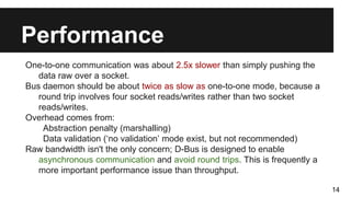Performance
One-to-one communication was about 2.5x slower than simply pushing the
data raw over a socket.
Bus daemon should be about twice as slow as one-to-one mode, because a
round trip involves four socket reads/writes rather than two socket
reads/writes.
Overhead comes from:
Abstraction penalty (marshalling)
Data validation (‘no validation’ mode exist, but not recommended)
Raw bandwidth isn't the only concern; D-Bus is designed to enable
asynchronous communication and avoid round trips. This is frequently a
more important performance issue than throughput.
14
 