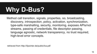 Why D-Bus?
Method call transition, signals, properties, oo, broadcasting,
discovery, introspection, policy, activation, synchronization,
type-safe marshalling, security, monitoring, exposes APIs/not
streams, passing of credentials, file descriptor passing,
language agnostic, network transparency, no trust required,
high-level error concepts.
retrieved from http://0pointer.de/public/lca.pdf
16
 